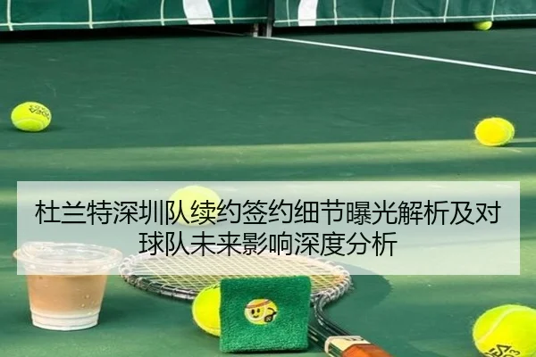 杜兰特深圳队续约签约细节曝光解析及对球队未来影响深度分析