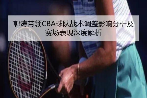 郭涛带领CBA球队战术调整影响分析及赛场表现深度解析