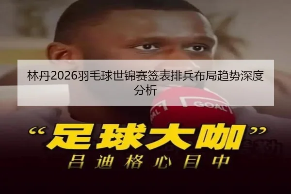林丹2026羽毛球世锦赛签表排兵布局趋势深度分析