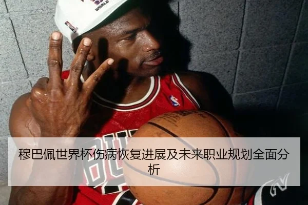 穆巴佩世界杯伤病恢复进展及未来职业规划全面分析