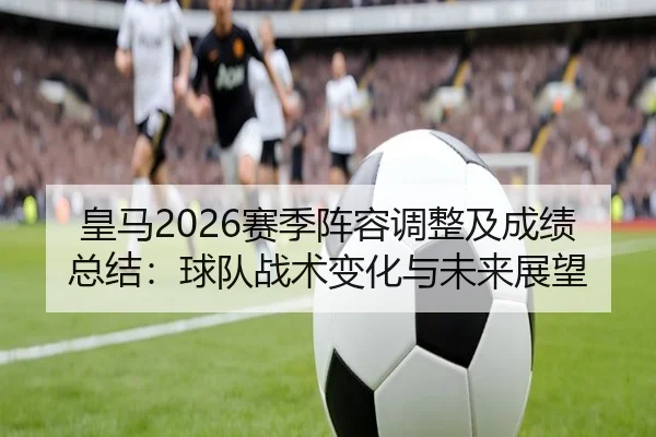 皇马2026赛季阵容调整及成绩总结：球队战术变化与未来展望